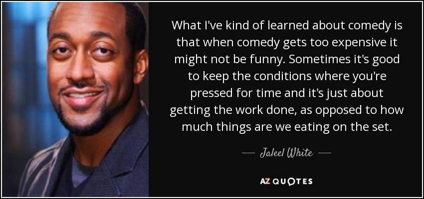 What I've kind of learned about comedy is that when comedy gets too expensive it might not be funny. Sometimes it's good to keep the conditions where you're pressed for time and it's just about getting the work done, as opposed to how much things are we eating on the set. - Jaleel White