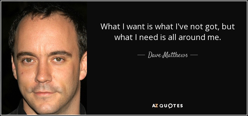 What I want is what I've not got, but what I need is all around me. - Dave Matthews