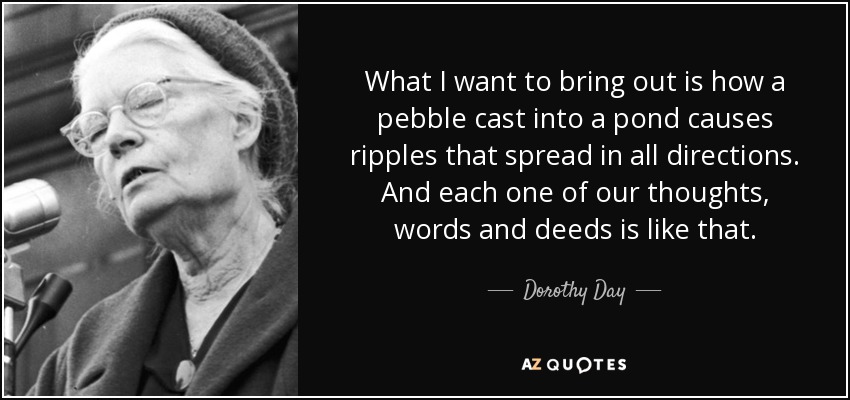 What I want to bring out is how a pebble cast into a pond causes ripples that spread in all directions. And each one of our thoughts, words and deeds is like that. - Dorothy Day