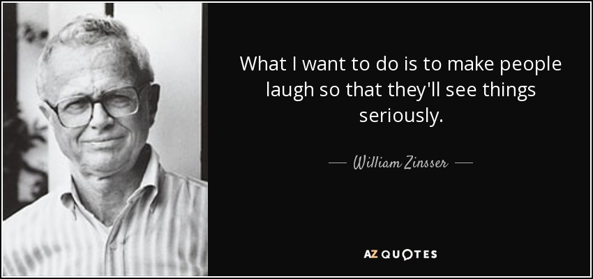 What I want to do is to make people laugh so that they'll see things seriously. - William Zinsser