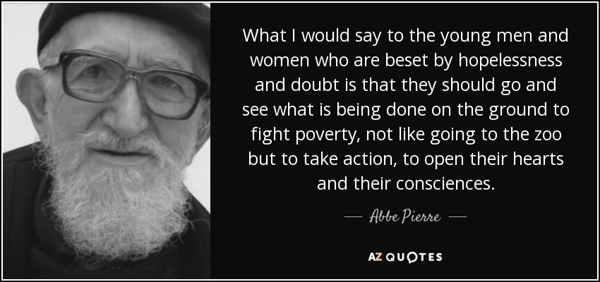 What I would say to the young men and women who are beset by hopelessness and doubt is that they should go and see what is being done on the ground to fight poverty, not like going to the zoo but to take action, to open their hearts and their consciences. - Abbe Pierre