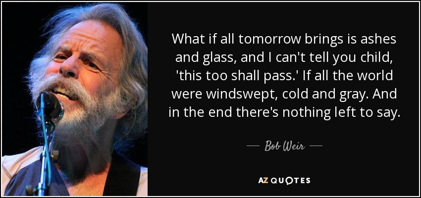 What if all tomorrow brings is ashes and glass, and I can't tell you child, 'this too shall pass.' If all the world were windswept, cold and gray. And in the end there's nothing left to say. - Bob Weir