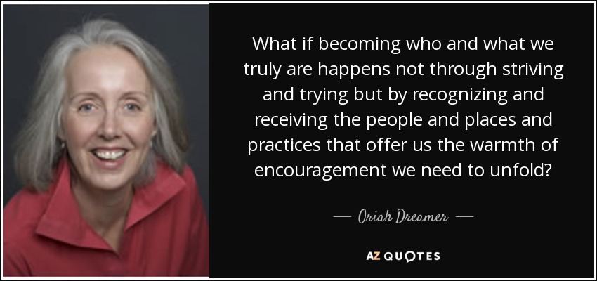 What if becoming who and what we truly are happens not through striving and trying but by recognizing and receiving the people and places and practices that offer us the warmth of encouragement we need to unfold? - Oriah Dreamer