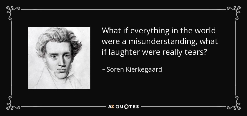 What if everything in the world were a misunderstanding, what if laughter were really tears? - Soren Kierkegaard
