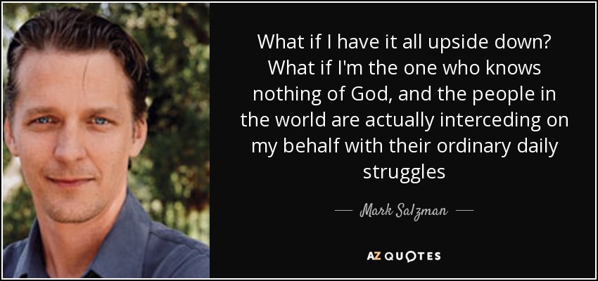 What if I have it all upside down? What if I'm the one who knows nothing of God, and the people in the world are actually interceding on my behalf with their ordinary daily struggles - Mark Salzman