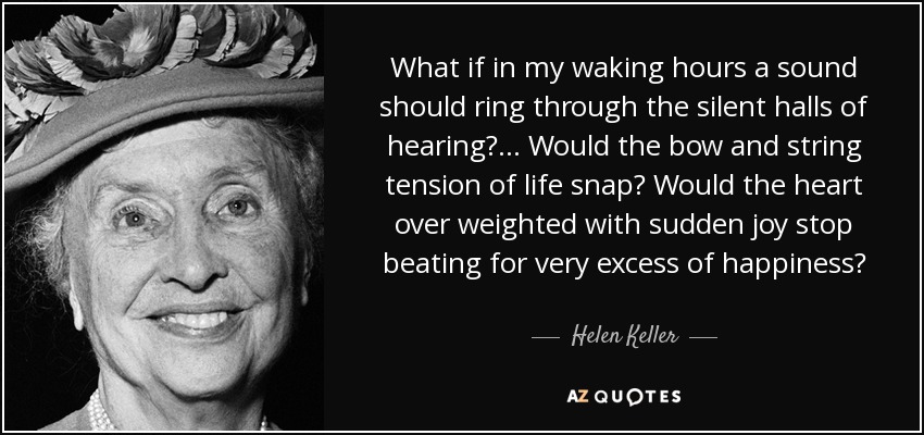 What if in my waking hours a sound should ring through the silent halls of hearing? ... Would the bow and string tension of life snap? Would the heart over weighted with sudden joy stop beating for very excess of happiness? - Helen Keller