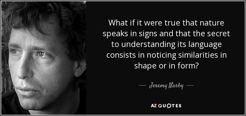 What if it were true that nature speaks in signs and that the secret to understanding its language consists in noticing similarities in shape or in form? - Jeremy Narby