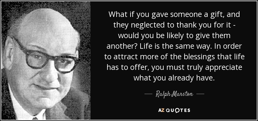 What if you gave someone a gift, and they neglected to thank you for it - would you be likely to give them another? Life is the same way. In order to attract more of the blessings that life has to offer, you must truly appreciate what you already have. - Ralph Marston