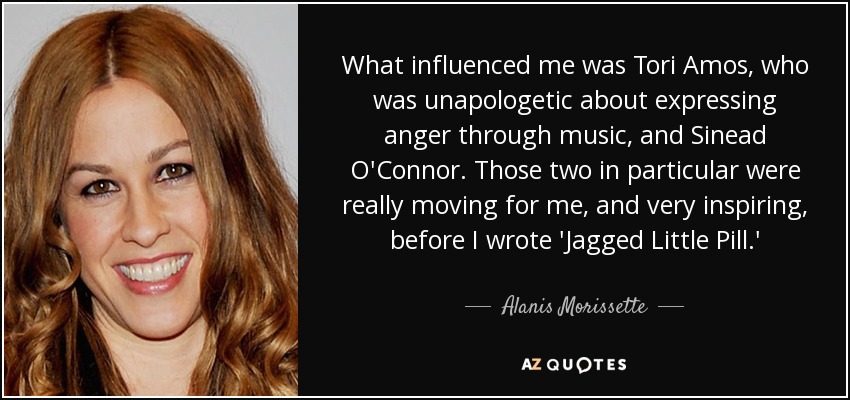 What influenced me was Tori Amos, who was unapologetic about expressing anger through music, and Sinead O'Connor. Those two in particular were really moving for me, and very inspiring, before I wrote 'Jagged Little Pill.' - Alanis Morissette