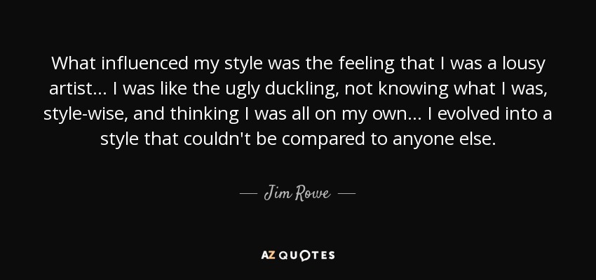 What influenced my style was the feeling that I was a lousy artist... I was like the ugly duckling, not knowing what I was, style-wise, and thinking I was all on my own... I evolved into a style that couldn't be compared to anyone else. - Jim Rowe