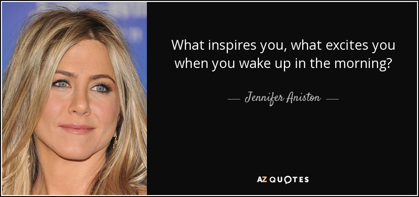 What inspires you, what excites you when you wake up in the morning? - Jennifer Aniston
