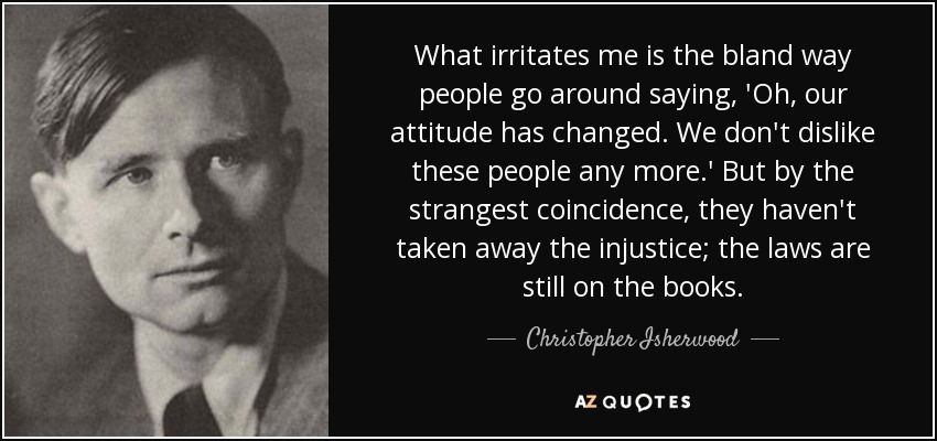 What irritates me is the bland way people go around saying, 'Oh, our attitude has changed. We don't dislike these people any more.' But by the strangest coincidence, they haven't taken away the injustice; the laws are still on the books. - Christopher Isherwood
