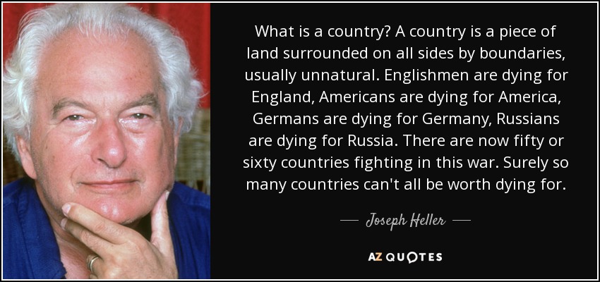 What is a country? A country is a piece of land surrounded on all sides by boundaries, usually unnatural. Englishmen are dying for England, Americans are dying for America, Germans are dying for Germany, Russians are dying for Russia. There are now fifty or sixty countries fighting in this war. Surely so many countries can't all be worth dying for. - Joseph Heller