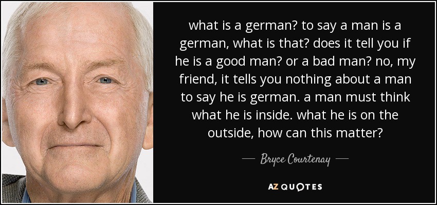 what is a german? to say a man is a german, what is that? does it tell you if he is a good man? or a bad man? no, my friend, it tells you nothing about a man to say he is german. a man must think what he is inside. what he is on the outside, how can this matter? - Bryce Courtenay