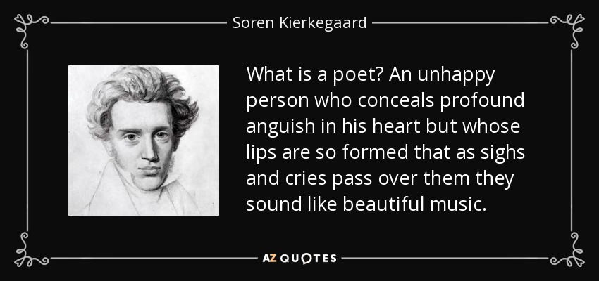 What is a poet? An unhappy person who conceals profound anguish in his heart but whose lips are so formed that as sighs and cries pass over them they sound like beautiful music. - Soren Kierkegaard