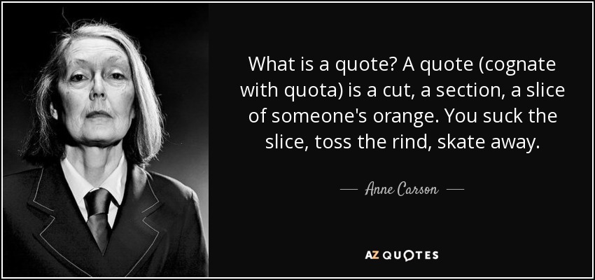 What is a quote? A quote (cognate with quota) is a cut, a section, a slice of someone's orange. You suck the slice, toss the rind, skate away. - Anne Carson