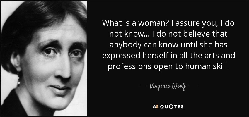 What is a woman? I assure you, I do not know ... I do not believe that anybody can know until she has expressed herself in all the arts and professions open to human skill. - Virginia Woolf
