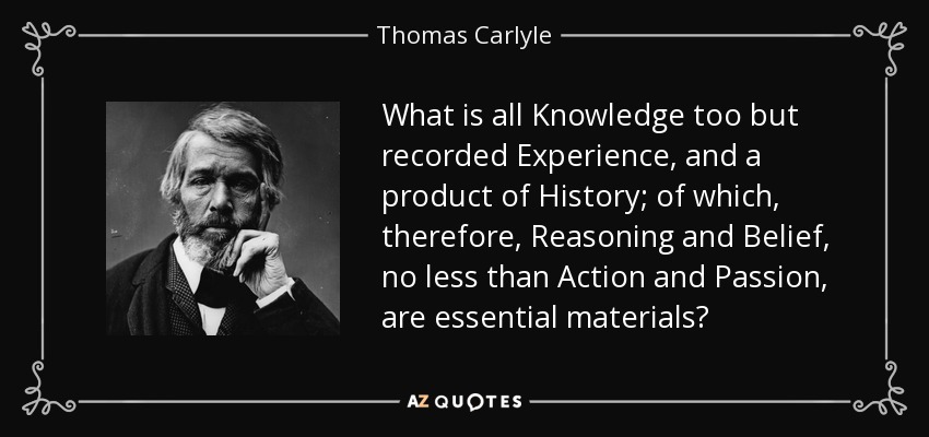 What is all Knowledge too but recorded Experience, and a product of History; of which, therefore, Reasoning and Belief, no less than Action and Passion, are essential materials? - Thomas Carlyle