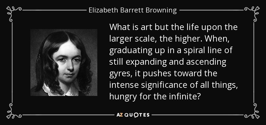 What is art but the life upon the larger scale, the higher. When, graduating up in a spiral line of still expanding and ascending gyres, it pushes toward the intense significance of all things, hungry for the infinite? - Elizabeth Barrett Browning