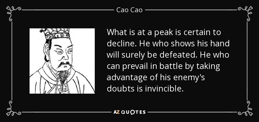 What is at a peak is certain to decline. He who shows his hand will surely be defeated. He who can prevail in battle by taking advantage of his enemy's doubts is invincible. - Cao Cao