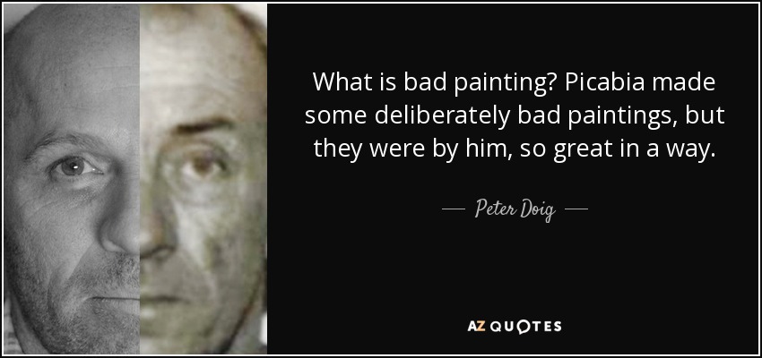 What is bad painting? Picabia made some deliberately bad paintings, but they were by him, so great in a way. - Peter Doig