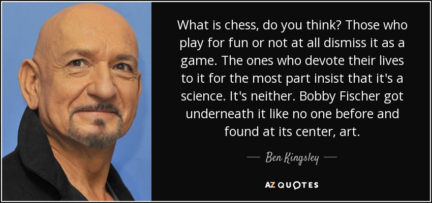 What is chess, do you think? Those who play for fun or not at all dismiss it as a game. The ones who devote their lives to it for the most part insist that it's a science. It's neither. Bobby Fischer got underneath it like no one before and found at its center, art. - Ben Kingsley