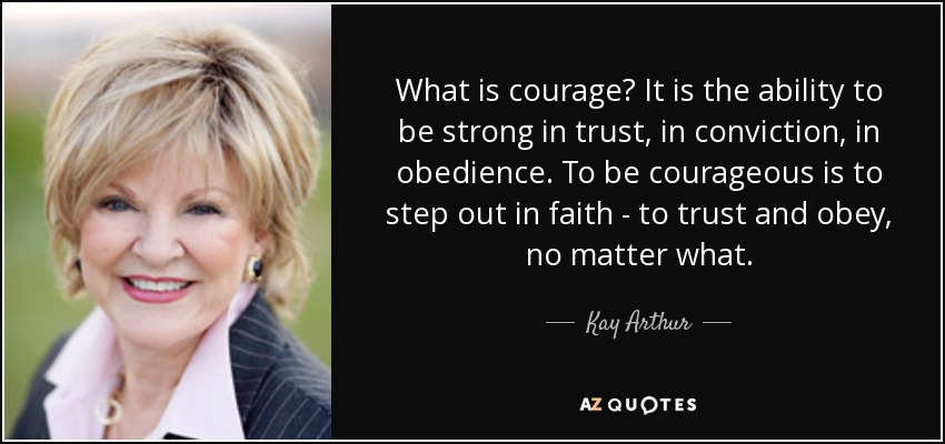 What is courage? It is the ability to be strong in trust, in conviction, in obedience. To be courageous is to step out in faith - to trust and obey, no matter what. - Kay Arthur