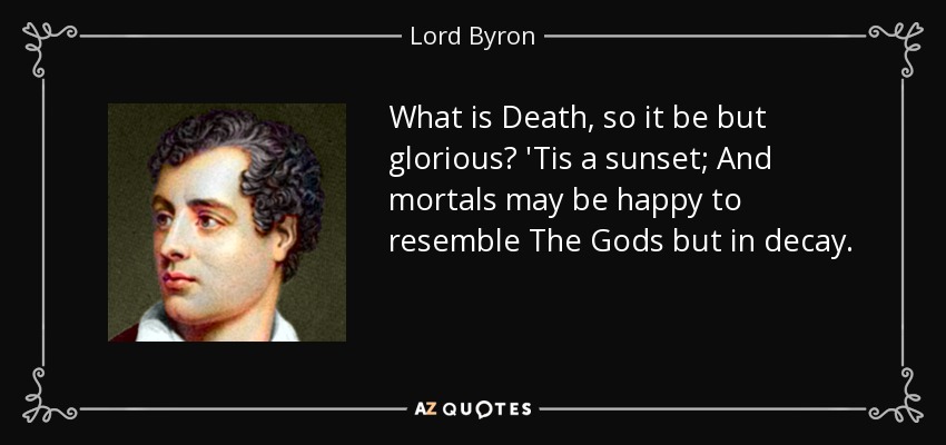 What is Death, so it be but glorious? 'Tis a sunset; And mortals may be happy to resemble The Gods but in decay. - Lord Byron