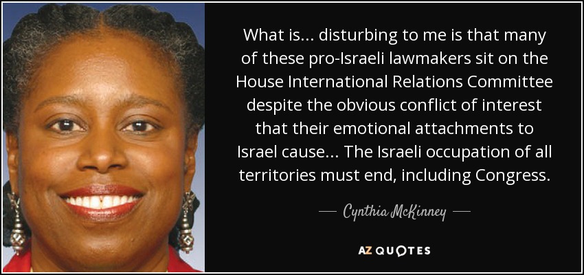 What is... disturbing to me is that many of these pro-Israeli lawmakers sit on the House International Relations Committee despite the obvious conflict of interest that their emotional attachments to Israel cause... The Israeli occupation of all territories must end, including Congress. - Cynthia McKinney