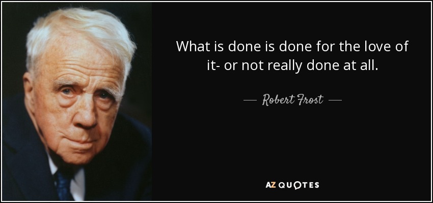 What is done is done for the love of it- or not really done at all. - Robert Frost