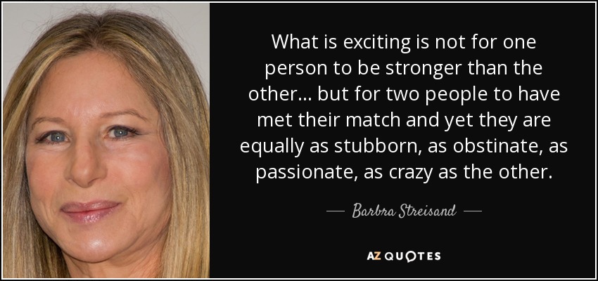 What is exciting is not for one person to be stronger than the other... but for two people to have met their match and yet they are equally as stubborn, as obstinate, as passionate, as crazy as the other. - Barbra Streisand