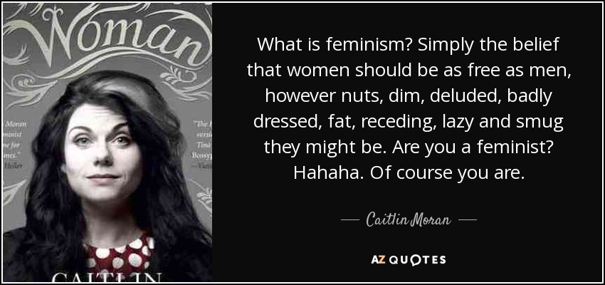 What is feminism? Simply the belief that women should be as free as men, however nuts, dim, deluded, badly dressed, fat, receding, lazy and smug they might be. Are you a feminist? Hahaha. Of course you are. - Caitlin Moran