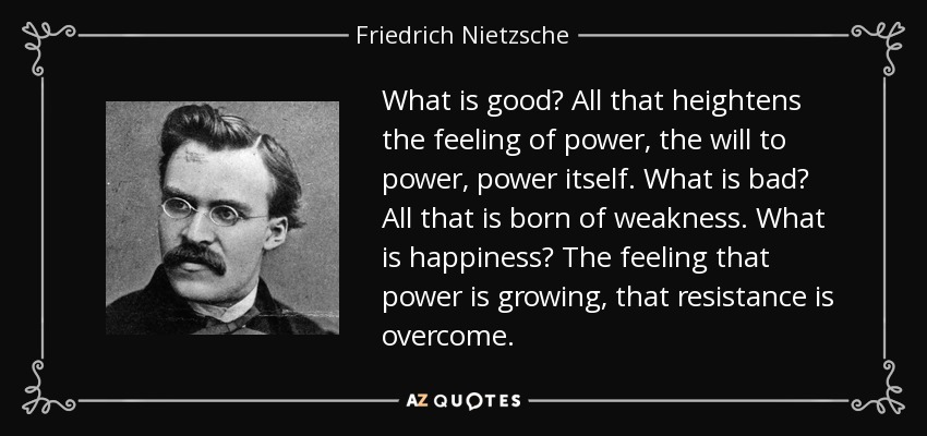 What is good? All that heightens the feeling of power, the will to power, power itself. What is bad? All that is born of weakness. What is happiness? The feeling that power is growing, that resistance is overcome. - Friedrich Nietzsche