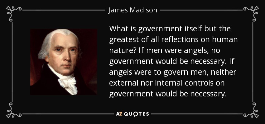 What is government itself but the greatest of all reflections on human nature? If men were angels, no government would be necessary. If angels were to govern men, neither external nor internal controls on government would be necessary. - James Madison