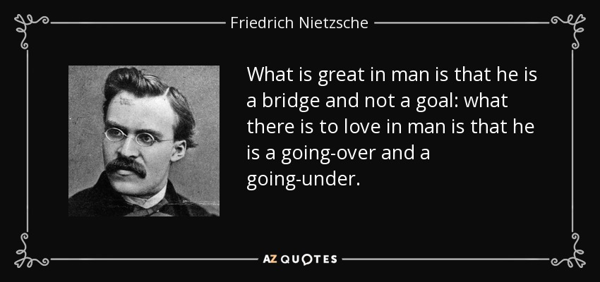 What is great in man is that he is a bridge and not a goal: what there is to love in man is that he is a going-over and a going-under. - Friedrich Nietzsche