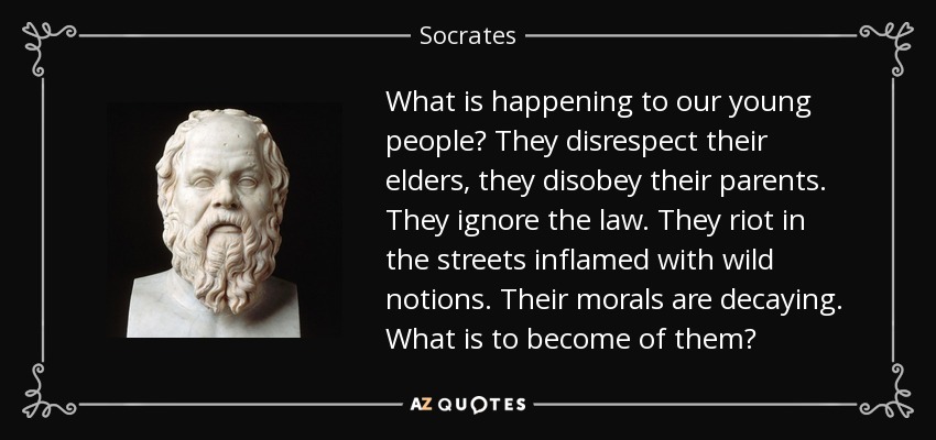 What is happening to our young people? They disrespect their elders, they disobey their parents. They ignore the law. They riot in the streets inflamed with wild notions. Their morals are decaying. What is to become of them? - Socrates
