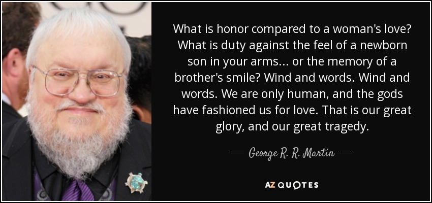 What is honor compared to a woman's love? What is duty against the feel of a newborn son in your arms . . . or the memory of a brother's smile? Wind and words. Wind and words. We are only human, and the gods have fashioned us for love. That is our great glory, and our great tragedy. - George R. R. Martin