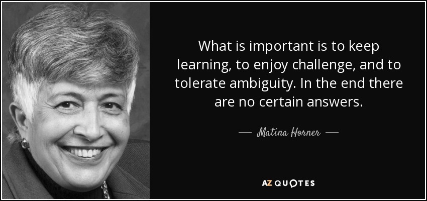 What is important is to keep learning, to enjoy challenge, and to tolerate ambiguity. In the end there are no certain answers. - Matina Horner