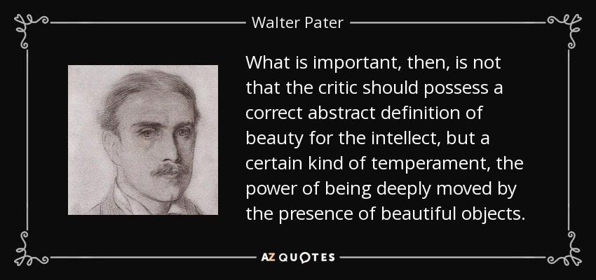 What is important, then, is not that the critic should possess a correct abstract definition of beauty for the intellect, but a certain kind of temperament, the power of being deeply moved by the presence of beautiful objects. - Walter Pater
