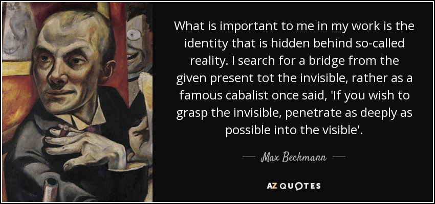 What is important to me in my work is the identity that is hidden behind so-called reality. I search for a bridge from the given present tot the invisible, rather as a famous cabalist once said, 'If you wish to grasp the invisible, penetrate as deeply as possible into the visible'. - Max Beckmann