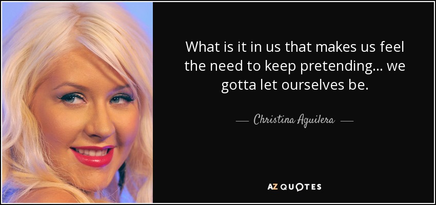 What is it in us that makes us feel the need to keep pretending... we gotta let ourselves be. - Christina Aguilera