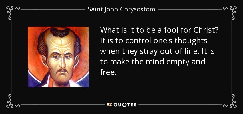 What is it to be a fool for Christ? It is to control one's thoughts when they stray out of line. It is to make the mind empty and free. - Saint John Chrysostom