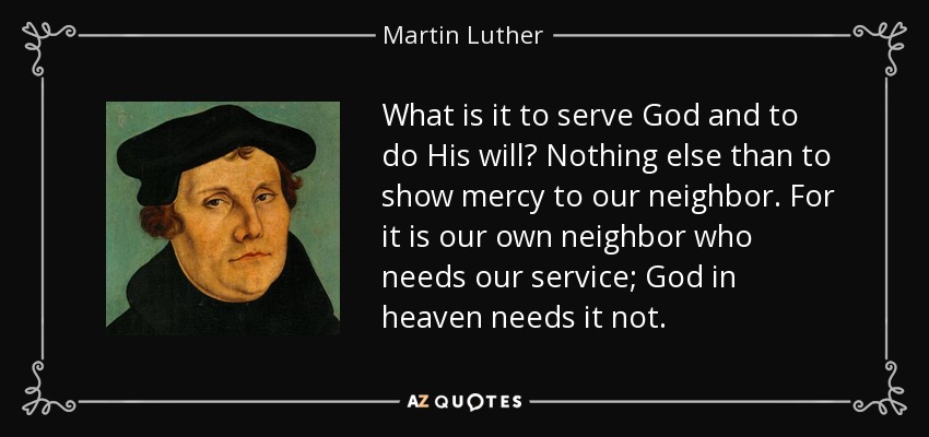 What is it to serve God and to do His will? Nothing else than to show mercy to our neighbor. For it is our own neighbor who needs our service; God in heaven needs it not. - Martin Luther