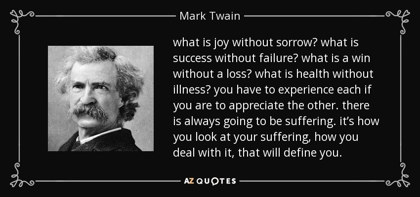 what is joy without sorrow? what is success without failure? what is a win without a loss? what is health without illness? you have to experience each if you are to appreciate the other. there is always going to be suffering. it’s how you look at your suffering, how you deal with it, that will define you. - Mark Twain