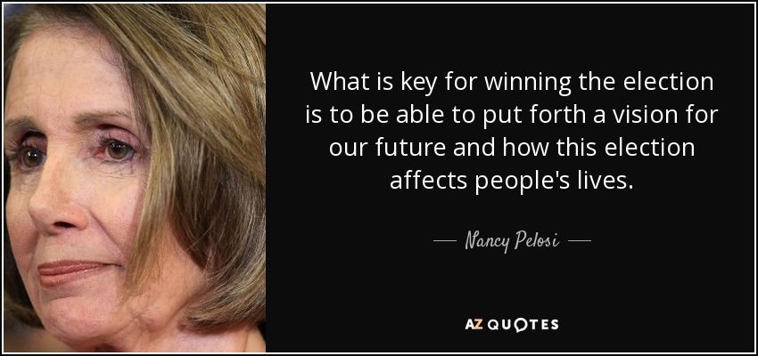 What is key for winning the election is to be able to put forth a vision for our future and how this election affects people's lives. - Nancy Pelosi