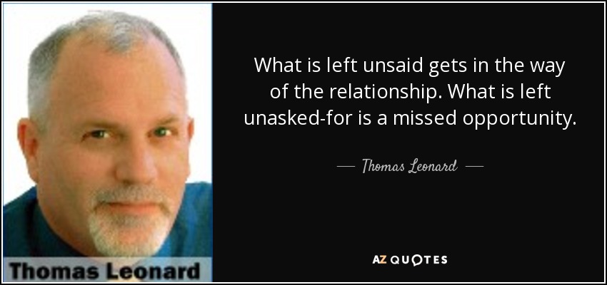 What is left unsaid gets in the way of the relationship. What is left unasked-for is a missed opportunity. - Thomas Leonard