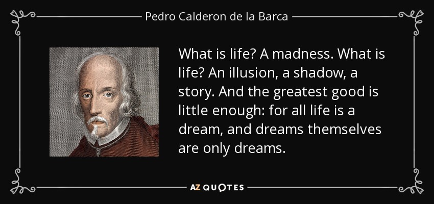What is life? A madness. What is life? An illusion, a shadow, a story. And the greatest good is little enough: for all life is a dream, and dreams themselves are only dreams. - Pedro Calderon de la Barca