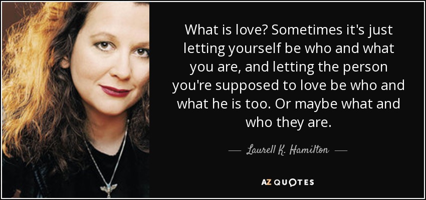 What is love? Sometimes it's just letting yourself be who and what you are, and letting the person you're supposed to love be who and what he is too. Or maybe what and who they are. - Laurell K. Hamilton