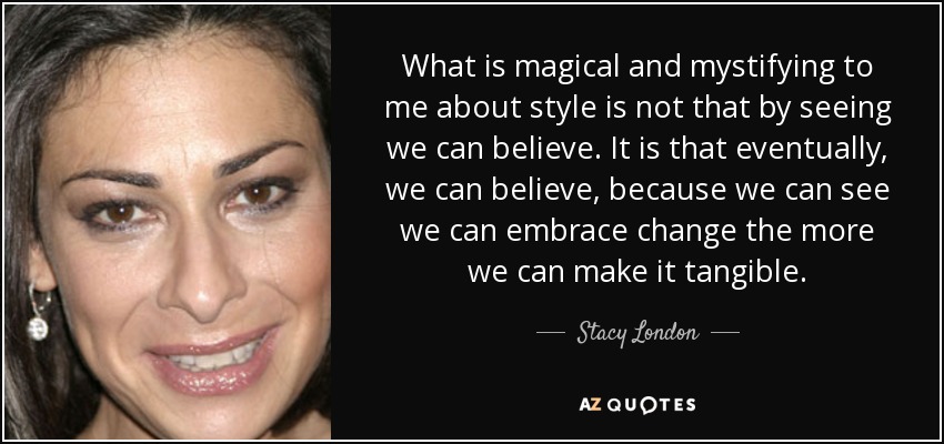 What is magical and mystifying to me about style is not that by seeing we can believe. It is that eventually, we can believe, because we can see we can embrace change the more we can make it tangible. - Stacy London