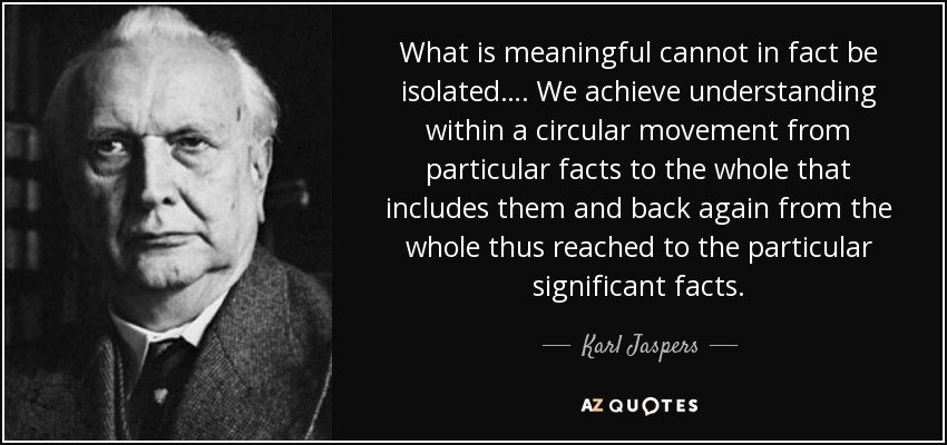 What is meaningful cannot in fact be isolated…. We achieve understanding within a circular movement from particular facts to the whole that includes them and back again from the whole thus reached to the particular significant facts. - Karl Jaspers